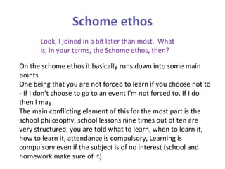 Schome ethos Look, I joined in a bit later than most.  What is, in your terms, the Schome ethos, then? On the schome ethos it basically runs down into some main points One being that you are not forced to learn if you choose not to - If I don't choose to go to an event I'm not forced to, If I do then I may The main conflicting element of this for the most part is the school philosophy, school lessons nine times out of ten are very structured, you are told what to learn, when to learn it, how to learn it, attendance is compulsory, Learning is compulsory even if the subject is of no interest (school and homework make sure of it)  