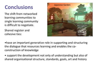The shift from networked learning communities to single learning community is difficult to negotiate.  Shared register and cohesive ties: • have an important generative role in supporting and structuring the dialogue that resources learning and enables the co-construction of knowledge •  support the development not only of understanding but also of shared organisational structure, standards, goals, art and history Conclusions Japanese Garden 