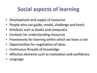 Social aspects of learning Development and supply of resources  People who can guide, model, challenge and teach  Artefacts such as books and computers Contexts for understanding resources Frameworks for learning within which we have a role Opportunities for negotiation of ideas Continuous threads of knowledge Affective elements such as motivation and confidence Language 
