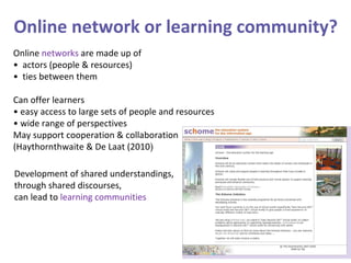 Online  networks  are made up of •  actors (people & resources)  •  ties between them Can offer learners •  easy access to large sets of people and resources •  wide range of perspectives May support cooperation & collaboration (Haythornthwaite & De Laat (2010 ) Development of shared understandings,  through shared discourses,  can lead to  learning communities Online network or learning community? 