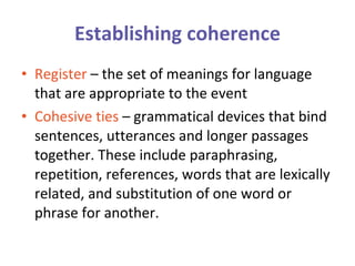 Establishing coherence Register  – the set of meanings for language that are appropriate to the event Cohesive ties  – grammatical devices that bind sentences, utterances and longer passages together. These include paraphrasing, repetition, references, words that are lexically related, and substitution of one word or phrase for another.  