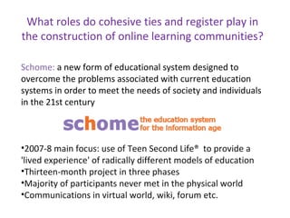 What roles do cohesive ties and register play in the construction of online learning communities? Schome:  a new form of educational system designed to overcome the problems associated with current education systems in order to meet the needs of society and individuals in the 21st century 2007-8 main focus: use of Teen Second Life®  to provide a 'lived experience' of radically different models of education Thirteen-month project in three phases  Majority of participants never met in the physical world Communications in virtual world, wiki, forum etc.  