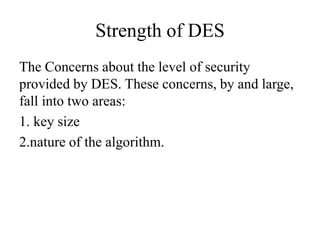 Strength of DES
The Concerns about the level of security
provided by DES. These concerns, by and large,
fall into two areas:
1. key size
2.nature of the algorithm.
 