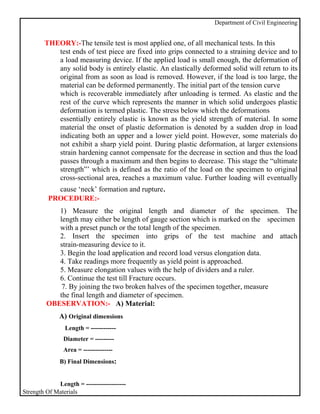 Department of Civil Engineering


        THEORY:-The tensile test is most applied one, of all mechanical tests. In this
           test ends of test piece are fixed into grips connected to a straining device and to
           a load measuring device. If the applied load is small enough, the deformation of
           any solid body is entirely elastic. An elastically deformed solid will return to its
           original from as soon as load is removed. However, if the load is too large, the
           material can be deformed permanently. The initial part of the tension curve
           which is recoverable immediately after unloading is termed. As elastic and the
           rest of the curve which represents the manner in which solid undergoes plastic
           deformation is termed plastic. The stress below which the deformations
           essentially entirely elastic is known as the yield strength of material. In some
           material the onset of plastic deformation is denoted by a sudden drop in load
           indicating both an upper and a lower yield point. However, some materials do
           not exhibit a sharp yield point. During plastic deformation, at larger extensions
           strain hardening cannot compensate for the decrease in section and thus the load
           passes through a maximum and then begins to decrease. This stage the “ultimate
           strength”’ which is defined as the ratio of the load on the specimen to original
           cross-sectional area, reaches a maximum value. Further loading will eventually
            cause ‘neck’ formation and rupture.
          PROCEDURE:-
            1) Measure the original length and diameter of the specimen. The
            length may either be length of gauge section which is marked on the specimen
            with a preset punch or the total length of the specimen.
            2. Insert the specimen into grips of the test machine and attach
            strain-measuring device to it.
            3. Begin the load application and record load versus elongation data.
            4. Take readings more frequently as yield point is approached.
            5. Measure elongation values with the help of dividers and a ruler.
            6. Continue the test till Fracture occurs.
             7. By joining the two broken halves of the specimen together, measure
            the final length and diameter of specimen.
         OBESERVATION:- A) Material:
              A) Original dimensions
                Length = ------------
                Diameter = ---------
                Area = --------------
              B) Final Dimensions:


             Length = -------------------
Strength Of Materials
 