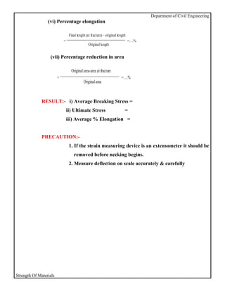 Department of Civil Engineering
                 (vi) Percentage elongation

                                 Final length (at fracture) – original length
                            =                                                   =….%
                                                Original length


                  (vii) Percentage reduction in area

                                  Original area-area at fracture
                        =                                                =….%
                                            Original area



              RESULT:- i) Average Breaking Stress =
                                ii) Ultimate Stress                         =
                                iii) Average % Elongation =


              PRECAUTION:-
                                 1. If the strain measuring device is an extensometer it should be
                                    removed before necking begins.
                                 2. Measure deflection on scale accurately & carefully




Strength Of Materials
 