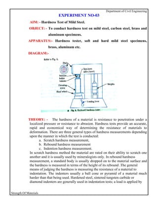 Department of Civil Engineering
                                 EXPERIMENT NO-03
              AIM: - Hardness Test of Mild Steel.
              OBJECT: - To conduct hardness test on mild steel, carbon steel, brass and
                          aluminum specimens.
             APPARATUS:- Hardness tester, soft and hard mild steel specimens,
                          brass, aluminum etc.
             DIAGRAM:-




             THEORY: - The hardness of a material is resistance to penetration under a
              localized pressure or resistance to abrasion. Hardness tests provide an accurate,
              rapid and economical way of determining the resistance of materials to
              deformation. There are three general types of hardness measurements depending
              upon the manner in which the test is conducted:
                     a. Scratch hardness measurement,
                     b. Rebound hardness measurement
                     c. Indention hardness measurement.
              In scratch hardness method the material are rated on their ability to scratch one
              another and it is usually used by mineralogists only. In rebound hardness
              measurement, a standard body is usually dropped on to the material surface and
              the hardness is measured in terms of the height of its rebound .The general
              means of judging the hardness is measuring the resistance of a material to
              indentation. The indenters usually a ball cone or pyramid of a material much
              harder than that being used. Hardened steel, sintered tungsten carbide or
              diamond indenters are generally used in indentation tests; a load is applied by


Strength Of Materials
 