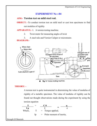 Department of Civil Engineering


                                     EXPERIMENT No :-04
            AIM:- Torsion test on mild steel rod.
            OBJECT: -To conduct torsion test on mild steel or cast iron specimens to find
                        out modulus of rigidity
            APPARATUS: -1. A torsion testing machine.
                        2.    Twist meter for measuring angles of twist
                 3.   A steel rule and Vernier Caliper or micrometer.
            DIAGRAM:-




         THEORY: -
                        A torsion test is quite instrumental in determining the value of modulus of
                        rigidity of a metallic specimen. The value of modulus of rigidity can be
                        found out thought observations made during the experiment by using the
                        torsion equation
                       T            =       Cθ                           q
                      Ip                     l            =               r
                    Where,          T      = Torque applied,
                                   Ip      =      Polar moment of inertia,

Strength Of Materials
 