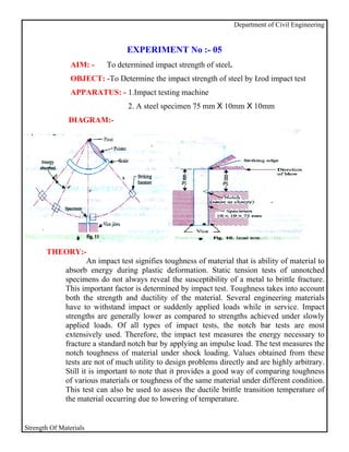 Department of Civil Engineering


                                EXPERIMENT No :- 05
                AIM: -    To determined impact strength of steel.
                OBJECT: -To Determine the impact strength of steel by Izod impact test
                APPARATUS: - 1.Impact testing machine
                                 2. A steel specimen 75 mm X 10mm X 10mm
               DIAGRAM:-




       THEORY:-
                  An impact test signifies toughness of material that is ability of material to
          absorb energy during plastic deformation. Static tension tests of unnotched
          specimens do not always reveal the susceptibility of a metal to brittle fracture.
          This important factor is determined by impact test. Toughness takes into account
          both the strength and ductility of the material. Several engineering materials
          have to withstand impact or suddenly applied loads while in service. Impact
          strengths are generally lower as compared to strengths achieved under slowly
          applied loads. Of all types of impact tests, the notch bar tests are most
          extensively used. Therefore, the impact test measures the energy necessary to
          fracture a standard notch bar by applying an impulse load. The test measures the
          notch toughness of material under shock loading. Values obtained from these
          tests are not of much utility to design problems directly and are highly arbitrary.
          Still it is important to note that it provides a good way of comparing toughness
          of various materials or toughness of the same material under different condition.
          This test can also be used to assess the ductile brittle transition temperature of
          the material occurring due to lowering of temperature.


Strength Of Materials
 