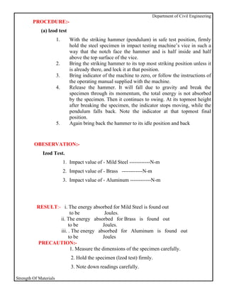 Department of Civil Engineering
         PROCEDURE:-
             (a) lzod test
                        1.      With the striking hammer (pendulum) in safe test position, firmly
                                hold the steel specimen in impact testing machine’s vice in such a
                                way that the notch face the hammer and is half inside and half
                                above the top surface of the vice.
                        2.      Bring the striking hammer to its top most striking position unless it
                                is already there, and lock it at that position.
                        3.      Bring indicator of the machine to zero, or follow the instructions of
                                the operating manual supplied with the machine.
                        4.      Release the hammer. It will fall due to gravity and break the
                                specimen through its momentum, the total energy is not absorbed
                                by the specimen. Then it continues to swing. At its topmost height
                                after breaking the specimen, the indicator stops moving, while the
                                pendulum falls back. Note the indicator at that topmost final
                                position.
                        5.      Again bring back the hammer to its idle position and back



         OBESERVATION:-
              Izod Test.
                             1. Impact value of - Mild Steel ------------N-m
                             2. Impact value of - Brass ------------N-m
                             3. Impact value of - Aluminum ------------N-m




           RESULT:- i. The energy absorbed for Mild Steel is found out
                         to be           Joules.
                   ii. The energy absorbed for Brass is found out
                        to be           Joules.
                   iii. . The energy absorbed for Aluminum is found out
                        to be           Joules
           PRECAUTION:-
                         1. Measure the dimensions of the specimen carefully.
                                2. Hold the specimen (lzod test) firmly.
                                3. Note down readings carefully.

Strength Of Materials
 