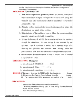 Department of Civil Engineering
                ductile brittle transition temperature of the material occurring due to
                lowering of temperature.
           PROCEDURE :-( a) Charpy Test
                        1. With the striking hammer (pendulum) in safe test position, firmly hold
                           the steel specimen in impact testing machines vice in such a way that
                           the notch faces s the hammer and is half inside and half above the top
                           surface of the vice.
                        2. Bring the striking hammer to its top most striking position unless it is
                           already there, and lock it at that position.
                        3. Bring indicator of the machine to zero, or follow the instructions of the
                           operating manual supplied with the machine.
                        4. Release the hammer. It will fall due to gravity and break the specimen
                           through its momentum, the total energy is not absorbed by the
                           specimen. Then it continues to swing. At its topmost height after
                           breaking the specimen, the indicator stops moving, while the
                           pendulum falls back. Note the indicator at that topmost final position.
                        5. The specimen is placed on supports or anvil so that the blow of hammer
                          is opposite to the notch.
           OBESERVATION:- Charpy test
                         1. Impact value of - Mild Steel ------------N-m
                         2. Impact value of - Brass ------------N-m
                         3. Impact value of - Aluminum ------------N-m
           RESULT:-i.The energy absorbed for Mild Steel is found out to be                      Joules.
                   ii. The energy absorbed for Brass is found out to be                        Joules.
                   iii. . The energy absorbed for Aluminum is found out to be                    Joules

         PRECAUTION:-
                         1. Measure the dimensions of the specimen carefully.
                         2 Locate the specimen (Charpy test) in such a way that the hammer,
                            strikes it at the middle.
                         3 Note down readings carefully.

Strength Of Materials
 