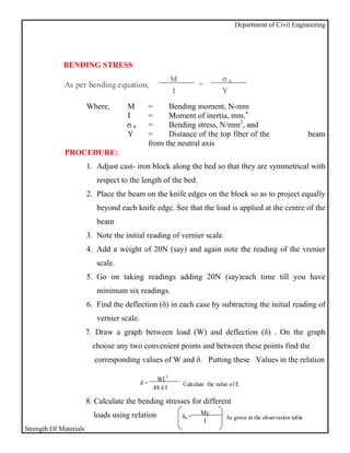Department of Civil Engineering




             BENDING STRESS
                                                           M                   σb
             As per bending equation,                                 =
                                                           I                   Y

                        Where,       M           =     Bending moment, N-mm
                                     I           =     Moment of inertia, mm.4
                                     σb          =     Bending stress, N/mm2, and
                                     Y           =     Distance of the top fiber of the                              beam
                                                 from the neutral axis
              PROCEDURE:
                        1. Adjust cast- iron block along the bed so that they are symmetrical with
                           respect to the length of the bed.
                        2. Place the beam on the knife edges on the block so as to project equally
                           beyond each knife edge. See that the load is applied at the centre of the
                           beam
                        3. Note the initial reading of vernier scale.
                        4. Add a weight of 20N (say) and again note the reading of the vrenier
                           scale.
                        5. Go on taking readings adding 20N (say)each time till you have
                           minimum six readings.
                        6. Find the deflection (δ) in each case by subtracting the initial reading of
                           vernier scale.
                        7. Draw a graph between load (W) and deflection (δ) . On the graph
                          choose any two convenient points and between these points find the
                          corresponding values of W and δ. Putting these Values in the relation

                                                   WI 3
                                            δ=                 Calculate the value of E
                                                  48 δ I

                        8. Calculate the bending stresses for different
                          loads using relation                        My
                                                               δb =              As given in the observation table
                                                                       I
Strength Of Materials
 