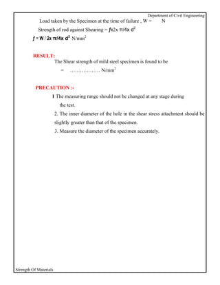 Department of Civil Engineering
             Load taken by the Specimen at the time of failure , W =          N
            Strength of rod against Shearing = ƒx2x π/4x d2
         ƒ = W / 2x π/4x d2 N/mm2


         RESULT:
                The Shear strength of mild steel specimen is found to be
                           =    ……………… N/mm2


           PRECAUTION :-
                    1 The measuring range should not be changed at any stage during
                          the test.
                        2. The inner diameter of the hole in the shear stress attachment should be
                        slightly greater than that of the specimen.
                        3. Measure the diameter of the specimen accurately.




Strength Of Materials
 