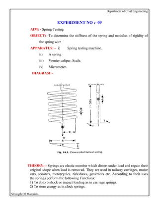 Department of Civil Engineering


                                     EXPERIMENT NO :- 09
              AIM: - Spring Testing
              OBJECT: -To determine the stiffness of the spring and modulus of rigidity of
                        the spring wire
              APPARATUS: - i)                Spring testing machine.
                        ii)    A spring
                        iii)   Vernier caliper, Scale.
                        iv)    Micrometer.
                DIAGRAM:-




            THEORY: - Springs are elastic member which distort under load and regain their
             original shape when load is removed. They are used in railway carriages, motor
             cars, scooters, motorcycles, rickshaws, governors etc. According to their uses
             the springs perform the following Functions:
             1) To absorb shock or impact loading as in carriage springs.
             2) To store energy as in clock springs.

Strength Of Materials
 