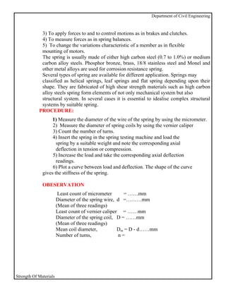 Department of Civil Engineering


             3) To apply forces to and to control motions as in brakes and clutches.
             4) To measure forces as in spring balances.
             5) To change the variations characteristic of a member as in flexible
             mounting of motors.
             The spring is usually made of either high carbon steel (0.7 to 1.0%) or medium
             carbon alloy steels. Phosphor bronze, brass, 18/8 stainless steel and Monel and
             other metal alloys are used for corrosion resistance spring.
             Several types of spring are available for different application. Springs may
             classified as helical springs, leaf springs and flat spring depending upon their
             shape. They are fabricated of high shear strength materials such as high carbon
             alloy steels spring form elements of not only mechanical system but also
             structural system. In several cases it is essential to idealise complex structural
             systems by suitable spring.
            PROCEDURE:
                   1) Measure the diameter of the wire of the spring by using the micrometer.
                   2) Measure the diameter of spring coils by using the vernier caliper
                   3) Count the number of turns.
                   4) Insert the spring in the spring testing machine and load the
                     spring by a suitable weight and note the corresponding axial
                     deflection in tension or compression.
                   5) Increase the load and take the corresponding axial deflection
                     readings.
                   6) Plot a curve between load and deflection. The shape of the curve
              gives the stiffness of the spring.

              OBESERVATION
                         Least count of micrometer      = ……mm
                        Diameter of the spring wire, d =………mm
                        (Mean of three readings)
                        Least count of vernier caliper = ……mm
                        Diameter of the spring coil, D = ……mm
                        (Mean of three readings)
                        Mean coil diameter,           Dm = D - d……mm
                        Number of turns,              n=




Strength Of Materials
 