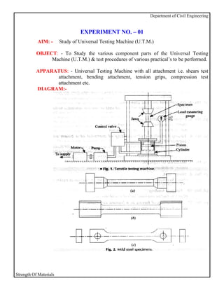 Department of Civil Engineering


                                 EXPERIMENT NO. – 01
           AIM: -       Study of Universal Testing Machine (U.T.M.)

           OBJECT: - To Study the various component parts of the Universal Testing
                Machine (U.T.M.) & test procedures of various practical’s to be performed.

           APPARATUS: - Universal Testing Machine with all attachment i.e. shears test
                 attachment, bending attachment, tension grips, compression test
                 attachment etc.
           DIAGRAM:-




Strength Of Materials
 