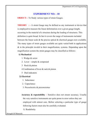 Department of Civil Engineering



                                    EXPERIMENT NO: - 10
              OBJECT: - To Study various types of strain Gauges.


              THEORY : - A strain Gauge may be defined as any instrument or device that
              is employed to measure the linear deformation over a given gauge length,
              occurring in the material of a structure during the loading of structures. This
              definition is quite broad. In fact it covers the range of instruments included
              between the linear scale & the precise optical & electrical gauges now available.
              The many types of strain gauges available are quite varied both in applications
              & in the principle invalid in their magnification, systems. Depending upon the
              magnification system the strain gauges may be classified as follows:
               1) Mechanical
                   1. Wedge & screw
                   2. Lever – simple & compound
                   3 Rock & pinion
                   4 Combination of lever & rack & pinion
                   5 Dial indicators
                2) Electrical
                    1. Inductance
                    2. Capacitance
                        3. Piezoelectric & piezoresiotue


                   Accuracy & repeatability -: Sensitive does not ensure accuracy. Usually
                        the very sensitive instruments are quite prone to error unless they are
                        employed with utmost care. Before selecting a particular type of gauge
                        following factors must also be carefully evaluated.
                        1) Readalutity
Strength Of Materials
 