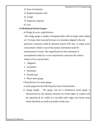 Department of Civil Engineering
                        2) Ease of mounting
                        3) Required operator skill
                        4) weight
                        5) frequency response
                        6) cost.
               1) Mechanical Strain Gauges:-
                        a) Wedge & screw orignification:-
                         The wedge gauge is simply a triangular plate with its longer sides related
                        at 1:10 slope when inserted between two shoulders dipped to the test
                        specimen, extension could be detected nearest 0.05 mm .A single screw
                        extensometer which is one of the pioneer instruments used for
                        measurement of strain. The magnification in this instrument is
                        accomplished solely by a screw micrometer a measures the relative
                        motion of two coaxial tubes
                        1. Magnetic
                        2. Acoustical
                        3. Pneumatic
                        4. Scratch type
                        5. Photo stress gauge
                        Characteristic of a strain gauge:-
                        A strain gauge has the following four basic characteristics
                    1) Gauge length: - The gauge size for a mechanical strain gauge is
                          characterized by the distance between two knife edges in contact with
                          the specimen & by width of a movable knife edges non linear strum
                          which should be as small as possible in that case.




Strength Of Materials
 