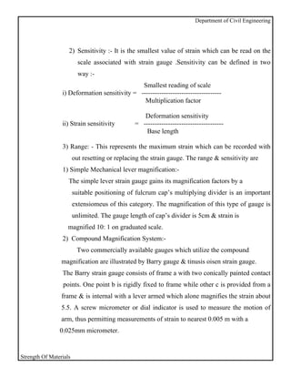 Department of Civil Engineering




                    2) Sensitivity :- It is the smallest value of strain which can be read on the
                          scale associated with strain gauge .Sensitivity can be defined in two
                          way :-
                                               Smallest reading of scale
                 i) Deformation sensitivity = ------------------------------------
                                                Multiplication factor

                                                   Deformation sensitivity
                 ii) Strain sensitivity         = ------------------------------------
                                                    Base length

                 3) Range: - This represents the maximum strain which can be recorded with
                        out resetting or replacing the strain gauge. The range & sensitivity are
                 1) Simple Mechanical lever magnification:-
                    The simple lever strain gauge gains its magnification factors by a
                        suitable positioning of fulcrum cap’s multiplying divider is an important
                        extensiomeus of this category. The magnification of this type of gauge is
                        unlimited. The gauge length of cap’s divider is 5cm & strain is
                    magnified 10: 1 on graduated scale.
                 2) Compound Magnification System:-
                         Two commercially available gauges which utilize the compound
                 magnification are illustrated by Barry gauge & tinusis oisen strain gauge.
                 The Barry strain gauge consists of frame a with two conically painted contact
                 points. One point b is rigidly fixed to frame while other c is provided from a
                 frame & is internal with a lever armed which alone magnifies the strain about
                 5.5. A screw micrometer or dial indicator is used to measure the motion of
                 arm, thus permitting measurements of strain to nearest 0.005 m with a
                0.025mm micrometer.


Strength Of Materials
 