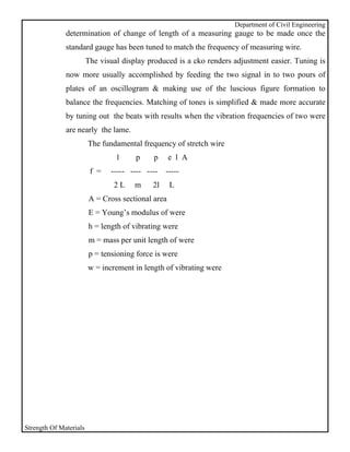 Department of Civil Engineering
              determination of change of length of a measuring gauge to be made once the
              standard gauge has been tuned to match the frequency of measuring wire.
                        The visual display produced is a cko renders adjustment easier. Tuning is
              now more usually accomplished by feeding the two signal in to two pours of
              plates of an oscillogram & making use of the luscious figure formation to
              balance the frequencies. Matching of tones is simplified & made more accurate
              by tuning out the beats with results when the vibration frequencies of two were
              are nearly the lame.
                        The fundamental frequency of stretch wire
                                 1     p    p      e l A
                         f =   ----- ---- ---- -----
                                2L     m    2l     L
                        A = Cross sectional area
                        E = Young’s modulus of were
                        h = length of vibrating were
                        m = mass per unit length of were
                        p = tensioning force is were
                        w = increment in length of vibrating were




Strength Of Materials
 