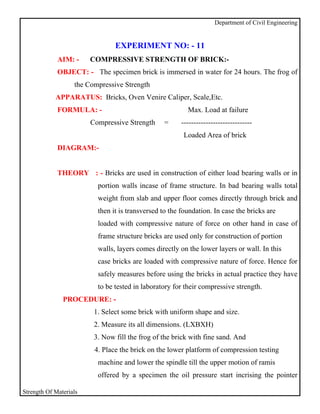 Department of Civil Engineering


                                EXPERIMENT NO: - 11
             AIM: -     COMPRESSIVE STRENGTH OF BRICK:-
             OBJECT: - The specimen brick is immersed in water for 24 hours. The frog of
                   the Compressive Strength
            APPARATUS: Bricks, Oven Venire Caliper, Scale,Etc.
             FORMULA: -                                   Max. Load at failure
                        Compressive Strength     =      -----------------------------
                                                         Loaded Area of brick
             DIAGRAM:-


             THEORY : - Bricks are used in construction of either load bearing walls or in
                          portion walls incase of frame structure. In bad bearing walls total
                          weight from slab and upper floor comes directly through brick and
                          then it is transversed to the foundation. In case the bricks are
                          loaded with compressive nature of force on other hand in case of
                          frame structure bricks are used only for construction of portion
                          walls, layers comes directly on the lower layers or wall. In this
                          case bricks are loaded with compressive nature of force. Hence for
                          safely measures before using the bricks in actual practice they have
                          to be tested in laboratory for their compressive strength.
               PROCEDURE: -
                         1. Select some brick with uniform shape and size.
                         2. Measure its all dimensions. (LXBXH)
                         3. Now fill the frog of the brick with fine sand. And
                         4. Place the brick on the lower platform of compression testing
                          machine and lower the spindle till the upper motion of ramis
                          offered by a specimen the oil pressure start incrising the pointer

Strength Of Materials
 