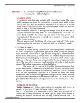 Department of Civil Engineering


         THEORY : - The Universal Testing Machine consists of two units.
                  1) Loading unit, 2) Control panel.

                LOADING UNIT:-
                It consists of main hydraulic cylinder with robust base inside. The piston
                which moves up and down. The chain driven by electric motor which is fitted
                on left hand side. The screw column maintained in the base can be rotated
                using above arrangement of chain. Each column passes through the main nut
                which is fitted in the lower cross head.
                The lower table connected to main piston through a ball & the ball seat is
                joined to ensure axial loading. There is a connection between lower table and
                upper head assembly that moves up and down with main piston. The
                measurement of this assembly is carried out by number of bearings which
                slides over the columns.
                 The test specimen each fixed in the job is known as ‘Jack Job’. To fix up the
                specimen tightly, the movement of jack job is achieved helically by handle.

               CONTROL PANEL:-
                 It consists of oil tank having a hydraulic oil level sight glass for checking the
                oil level. The pump is displacement type piston pump having free plungers
                those ensure for continuation of high pressure. The pump is fixed to the tank
                from bottom. The suction & delivery valve are fitted to the pump near tank
                Electric motor driven the pump is mounted on four studs which is fitted on the
                right side of the tank. There is an arrangement for loosing or tightening of the
                valve. The four valves on control panel control the oil stroke in the hydraulic
                system. The loading system works as described below.
                          The return valve is close, oil delivered by the pump through the flow
                control valves to the cylinder & the piston goes up. Pressure starts developing
                & either the specimen breaks or the load having maximum value is controlled
                with the base dynameters consisting in a cylinder in which the piston
                reciprocates. The switches have upper and lower push at the control panel for
                the downward & upward movement of the movable head. The on & off switch
                provided on the control panel & the pilot lamp shows the transmission of main
                supply.

                 METHOD OF TESTING:-
                 Initial Adjustment: - before testing adjust the pendulum with respect to
                capacity of the test i.e. 8 Tones; 10 Tones; 20 Tones; 40 Tones etc.
                For ex: - A specimen of 6 tones capacity gives more accurate result of 10
                Tones capacity range instead of 20 Tones capacity range. These ranges of
                capacity are adjusted on the dial with the help of range selector knob. The
Strength Of Materials
 