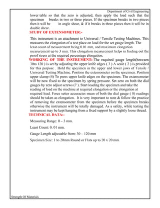 Department of Civil Engineering
              lower table so that the zero is adjusted, then apply the load such that the
              specimen breaks in two or three pieces. If the specimen breaks in two pieces
              then it will be   in angle shear, & if it breaks in three pieces then it will be in
              double shear.
              STUDY OF EXTENSOMETER:-
              This instrument is an attachment to Universal / Tensile Testing Machines. This
              measures the elongation of a test place on load for the set gauge length. The
              least count of measurement being 0.01 mm, and maximum elongation
              measurement up to 3 mm. This elongation measurement helps in finding out the
              proof stress at the required percentage elongation.
             WORKING OF THE INSTRUMENT:-The required gauge length(between
              30to 120 ) is set by adjusting the upper knife edges ( 3 ) A scale ( 2 ) is provided
              for this purpose . Hold the specimen in the upper and lower jaws of Tensile /
              Universal Testing Machine. Position the extensometer on the specimen. Position
              upper clamp (4) To press upper knife edges on the specimen. The extensometer
              will be now fixed to the specimen by spring pressure. Set zero on both the dial
              gauges by zero adjust screws (7 ). Start loading the specimen and take the
              reading of load on the machine at required elongation or the elongation at
              required load. Force setter accuracies mean of both the dial gauge ( 8) readings
              should be taken as elongation. It is very important to note & follow the practice
              of removing the extensometer from the specimen before the specimen breaks
              otherwise the instrument will be totally damaged. As a safety, while testing the
              instrument may be kept hanging from a fixed support by a slightly loose thread.
             TECHNICAL DATA:-
              Measuring Range: 0 – 3 mm.
              Least Count: 0. 01 mm.
              Gauge Length adjustable from: 30 – 120 mm
              Specimen Size: 1 to 20mm Round or Flats up to 20 x 20 mm.




Strength Of Materials
 