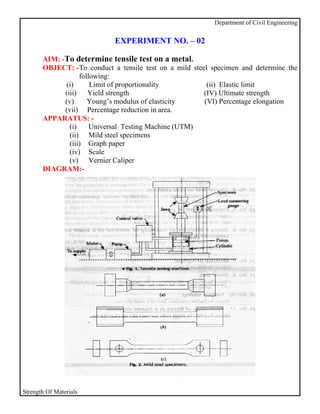 Department of Civil Engineering


                             EXPERIMENT NO. – 02

       AIM: -To determine tensile test on a metal.
       OBJECT: - To conduct a tensile test on a mild steel specimen and determine the
                   following:
             (i)       Limit of proportionality           (ii) Elastic limit
             (iii) Yield strength                        (IV) Ultimate strength
             (v)      Young’s modulus of elasticity      (VI) Percentage elongation
             (vii) Percentage reduction in area.
       APPARATUS: -
               (i)     Universal Testing Machine (UTM)
               (ii) Mild steel specimens
               (iii) Graph paper
               (iv) Scale
               (v) Vernier Caliper
       DIAGRAM:-




Strength Of Materials
 
