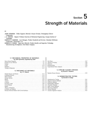 Copyright (C) 1999 by The McGraw-Hill Companies, Inc. All rights reserved. Use of
                                                                         this product is subject to the terms of its License Agreement. Click here to view.




                                                                                                                                                                                                            Section                        5
                                                                                                                             Strength of Materials
BY

JOHN SYMONDS Fellow Engineer (Retired), Oceanic Division, Westinghouse Electric
   Corporation.
J. P. VIDOSIC                Regents’ Professor Emeritus of Mechanical Engineering, Georgia Institute of
   Technology.
HAROLD V. HAWKINS     Late Manager, Product Standards and Services, Columbus McKinnon
 Corporation, Tonawanda, N.Y.
DONALD D. DODGE Supervisor (Retired), Product Quality and Inspection Technology,
 Manufacturing Development, Ford Motor Company.




             5.1 MECHANICAL PROPERTIES OF MATERIALS
                         by John Symonds, Expanded by Staff
Stress-Strain Diagrams . . . . . . . . . . . . . . . . . . . . . . . . . . . . . . . . . . . . . . . . . . . 5-2              Flat Plates . . . . . . . . . . . . . . . . . . . . . . . . . . . . . . . . . . . . . . . . . . . . . . . . . . . . 5-47
Fracture at Low Stresses . . . . . . . . . . . . . . . . . . . . . . . . . . . . . . . . . . . . . . . . . 5-7                Theories of Failure . . . . . . . . . . . . . . . . . . . . . . . . . . . . . . . . . . . . . . . . . . . . . 5-48
Fatigue . . . . . . . . . . . . . . . . . . . . . . . . . . . . . . . . . . . . . . . . . . . . . . . . . . . . . . . 5-8     Plasticity . . . . . . . . . . . . . . . . . . . . . . . . . . . . . . . . . . . . . . . . . . . . . . . . . . . . . 5-49
Creep . . . . . . . . . . . . . . . . . . . . . . . . . . . . . . . . . . . . . . . . . . . . . . . . . . . . . . . . 5-10    Rotating Disks . . . . . . . . . . . . . . . . . . . . . . . . . . . . . . . . . . . . . . . . . . . . . . . . 5-50
Hardness . . . . . . . . . . . . . . . . . . . . . . . . . . . . . . . . . . . . . . . . . . . . . . . . . . . . . 5-12       Experimental Stress Analysis . . . . . . . . . . . . . . . . . . . . . . . . . . . . . . . . . . . . . 5-51
Testing of Materials . . . . . . . . . . . . . . . . . . . . . . . . . . . . . . . . . . . . . . . . . . . . 5-13
                                                                                                                                                 5.3 PIPELINE FLEXURE STRESSES
                           5.2 MECHANICS OF MATERIALS
                                                                                                                                                          by Harold V. Hawkins
                                             by J. P. Vidosic
                                                                                                                              Pipeline Flexure Stresses . . . . . . . . . . . . . . . . . . . . . . . . . . . . . . . . . . . . . . . . 5-55
Simple Stresses and Strains . . . . . . . . . . . . . . . . . . . . . . . . . . . . . . . . . . . . . . 5-15
Combined Stresses . . . . . . . . . . . . . . . . . . . . . . . . . . . . . . . . . . . . . . . . . . . . . 5-18
Plastic Design . . . . . . . . . . . . . . . . . . . . . . . . . . . . . . . . . . . . . . . . . . . . . . . . . 5-19                             5.4 NONDESTRUCTIVE TESTING
Design Stresses . . . . . . . . . . . . . . . . . . . . . . . . . . . . . . . . . . . . . . . . . . . . . . . . 5-20                                          by Donald D. Dodge
Beams . . . . . . . . . . . . . . . . . . . . . . . . . . . . . . . . . . . . . . . . . . . . . . . . . . . . . . . 5-20      Nondestructive Testing . . . . . . . . . . . . . . . . . . . . . . . . . . . . . . . . . . . . . . . . . . 5-61
Torsion . . . . . . . . . . . . . . . . . . . . . . . . . . . . . . . . . . . . . . . . . . . . . . . . . . . . . . 5-36      Magnetic Particle Methods . . . . . . . . . . . . . . . . . . . . . . . . . . . . . . . . . . . . . . . 5-61
Columns . . . . . . . . . . . . . . . . . . . . . . . . . . . . . . . . . . . . . . . . . . . . . . . . . . . . . 5-38        Penetrant Methods . . . . . . . . . . . . . . . . . . . . . . . . . . . . . . . . . . . . . . . . . . . . . 5-61
Eccentric Loads . . . . . . . . . . . . . . . . . . . . . . . . . . . . . . . . . . . . . . . . . . . . . . . 5-40            Radiographic Methods . . . . . . . . . . . . . . . . . . . . . . . . . . . . . . . . . . . . . . . . . . 5-65
Curved Beams . . . . . . . . . . . . . . . . . . . . . . . . . . . . . . . . . . . . . . . . . . . . . . . . 5-41             Ultrasonic Methods . . . . . . . . . . . . . . . . . . . . . . . . . . . . . . . . . . . . . . . . . . . . 5-66
Impact . . . . . . . . . . . . . . . . . . . . . . . . . . . . . . . . . . . . . . . . . . . . . . . . . . . . . . . 5-43     Eddy Current Methods . . . . . . . . . . . . . . . . . . . . . . . . . . . . . . . . . . . . . . . . . . 5-66
Theory of Elasticity . . . . . . . . . . . . . . . . . . . . . . . . . . . . . . . . . . . . . . . . . . . . 5-44             Microwave Methods . . . . . . . . . . . . . . . . . . . . . . . . . . . . . . . . . . . . . . . . . . . . 5-67
Cylinders and Spheres . . . . . . . . . . . . . . . . . . . . . . . . . . . . . . . . . . . . . . . . . . 5-45                Infrared Methods . . . . . . . . . . . . . . . . . . . . . . . . . . . . . . . . . . . . . . . . . . . . . . 5-67
Pressure between Bodies with Curved Surfaces . . . . . . . . . . . . . . . . . . . . . . 5-47                                 Acoustic Signature Analysis . . . . . . . . . . . . . . . . . . . . . . . . . . . . . . . . . . . . . 5-67




                                                                                                                                                                                                                                                  5-1
 