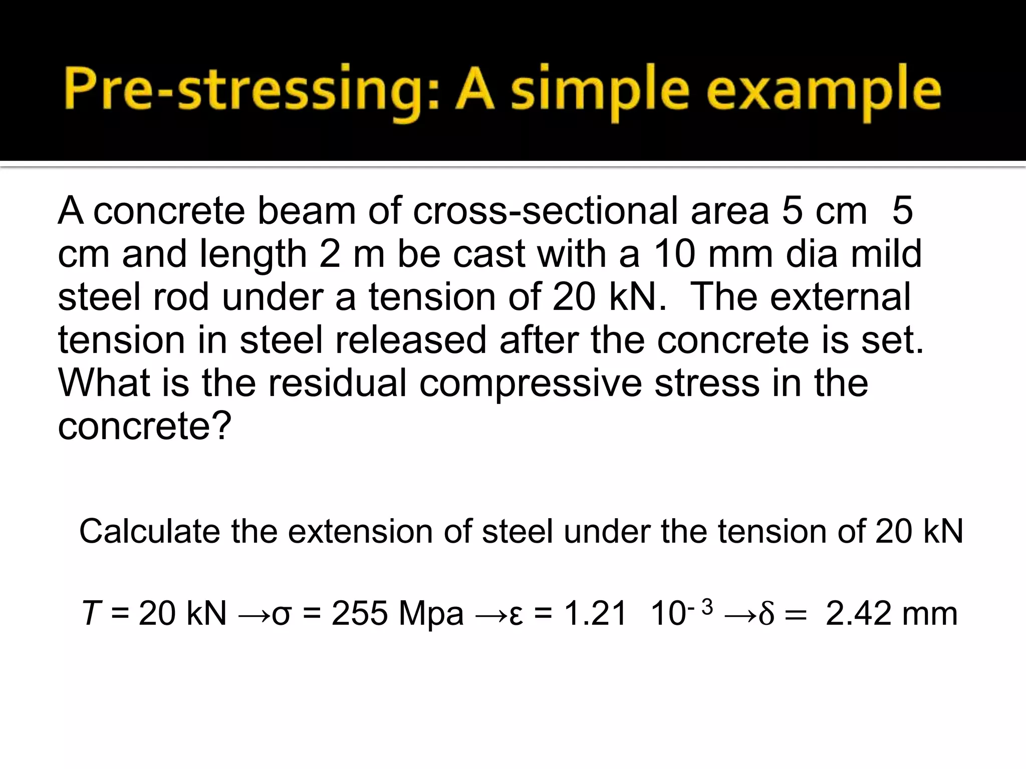 A concrete beam of cross-sectional area 5 cm 5
cm and length 2 m be cast with a 10 mm dia mild
steel rod under a tension of 20 kN. The external
tension in steel released after the concrete is set.
What is the residual compressive stress in the
concrete?
Calculate the extension of steel under the tension of 20 kN

T = 20 kN →σ = 255 Mpa →ε = 1.21 10- 3 →δ = 2.42 mm

 