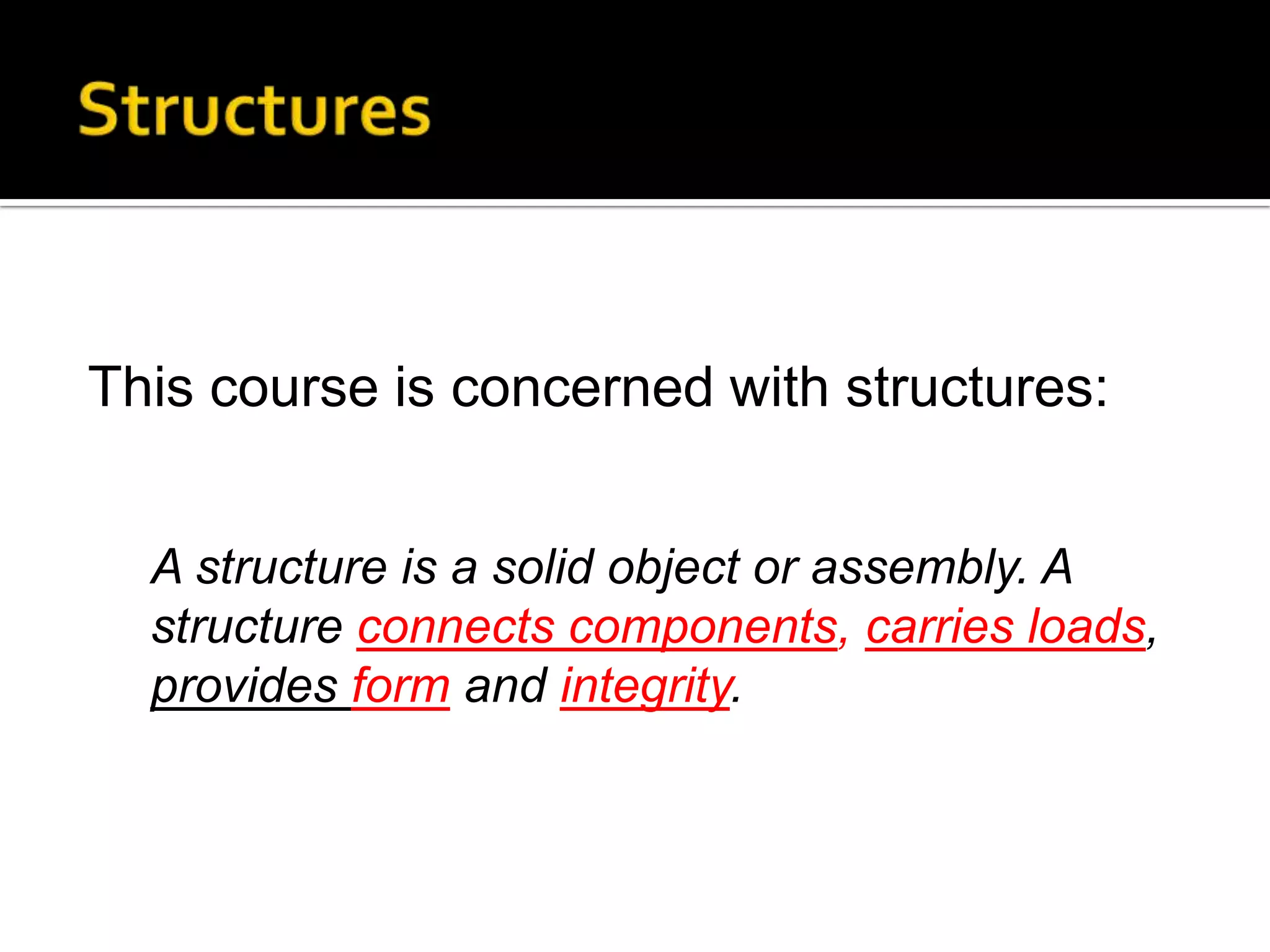 This course is concerned with structures:
A structure is a solid object or assembly. A
structure connects components, carries loads,
provides form and integrity.

 