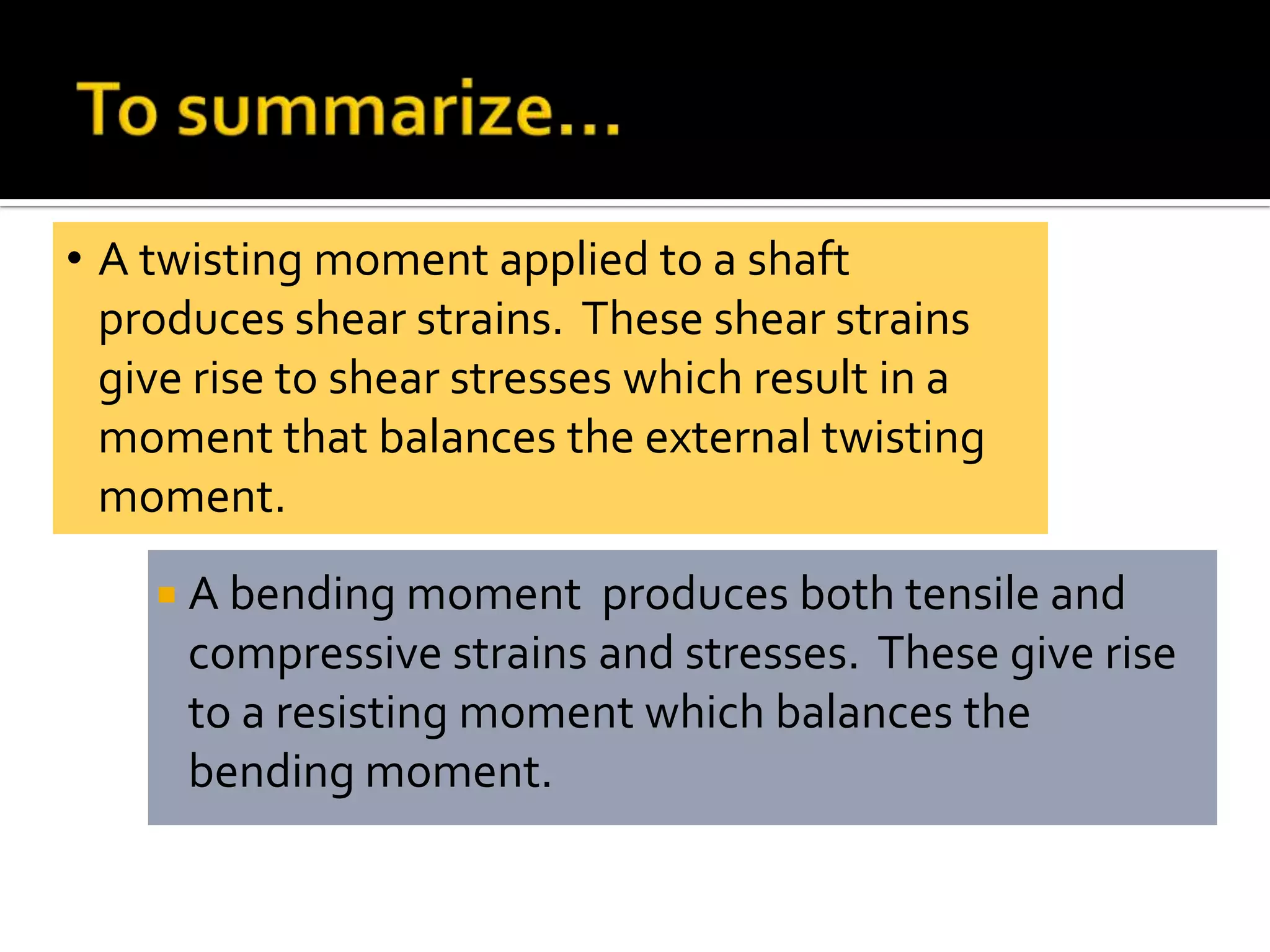 • A twisting moment applied to a shaft
produces shear strains. These shear strains
give rise to shear stresses which result in a
moment that balances the external twisting
moment.
 A bending moment

produces both tensile and
compressive strains and stresses. These give rise
to a resisting moment which balances the
bending moment.

 
