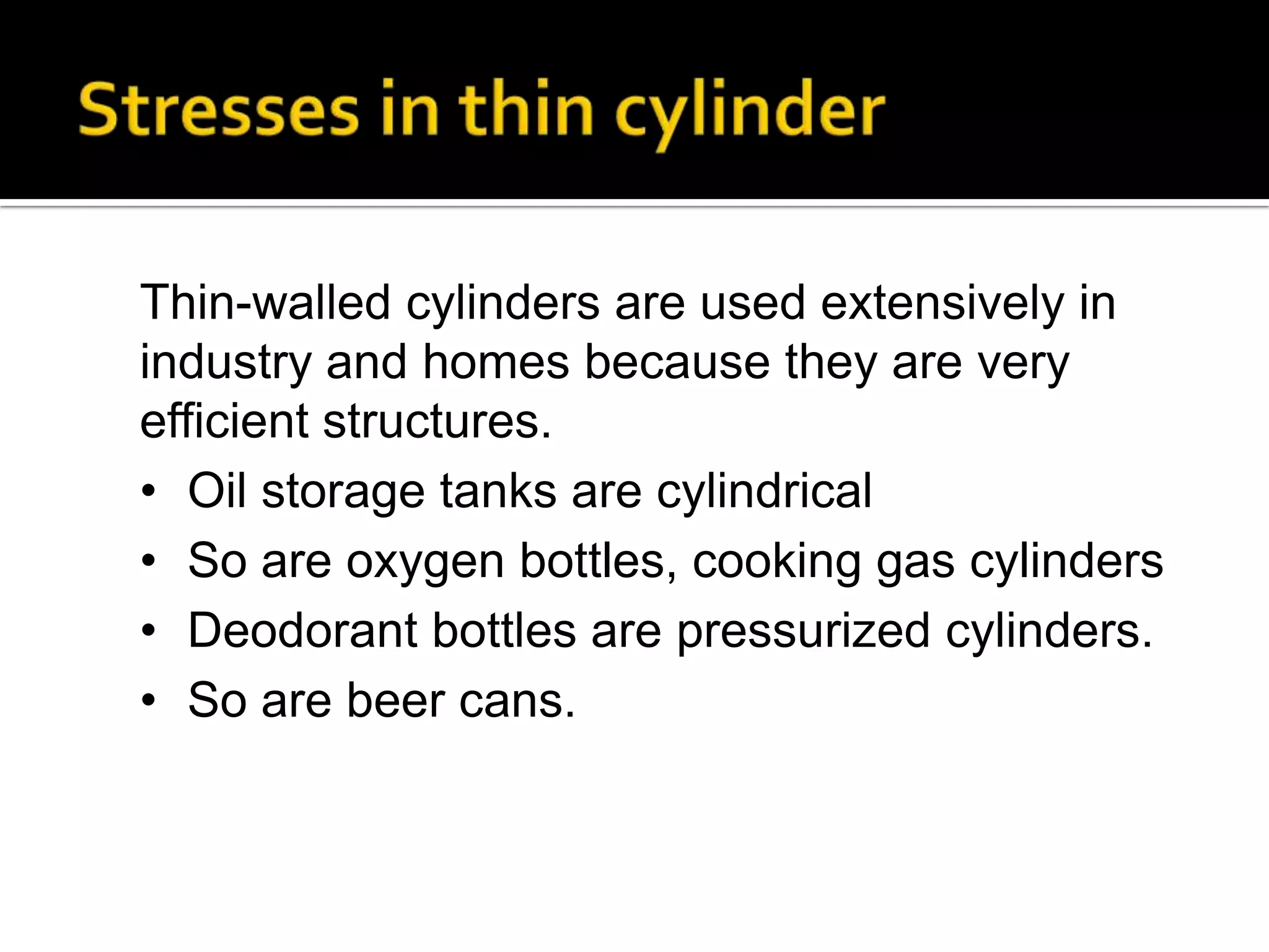 Thin-walled cylinders are used extensively in
industry and homes because they are very
efficient structures.
• Oil storage tanks are cylindrical
• So are oxygen bottles, cooking gas cylinders
• Deodorant bottles are pressurized cylinders.
• So are beer cans.

 