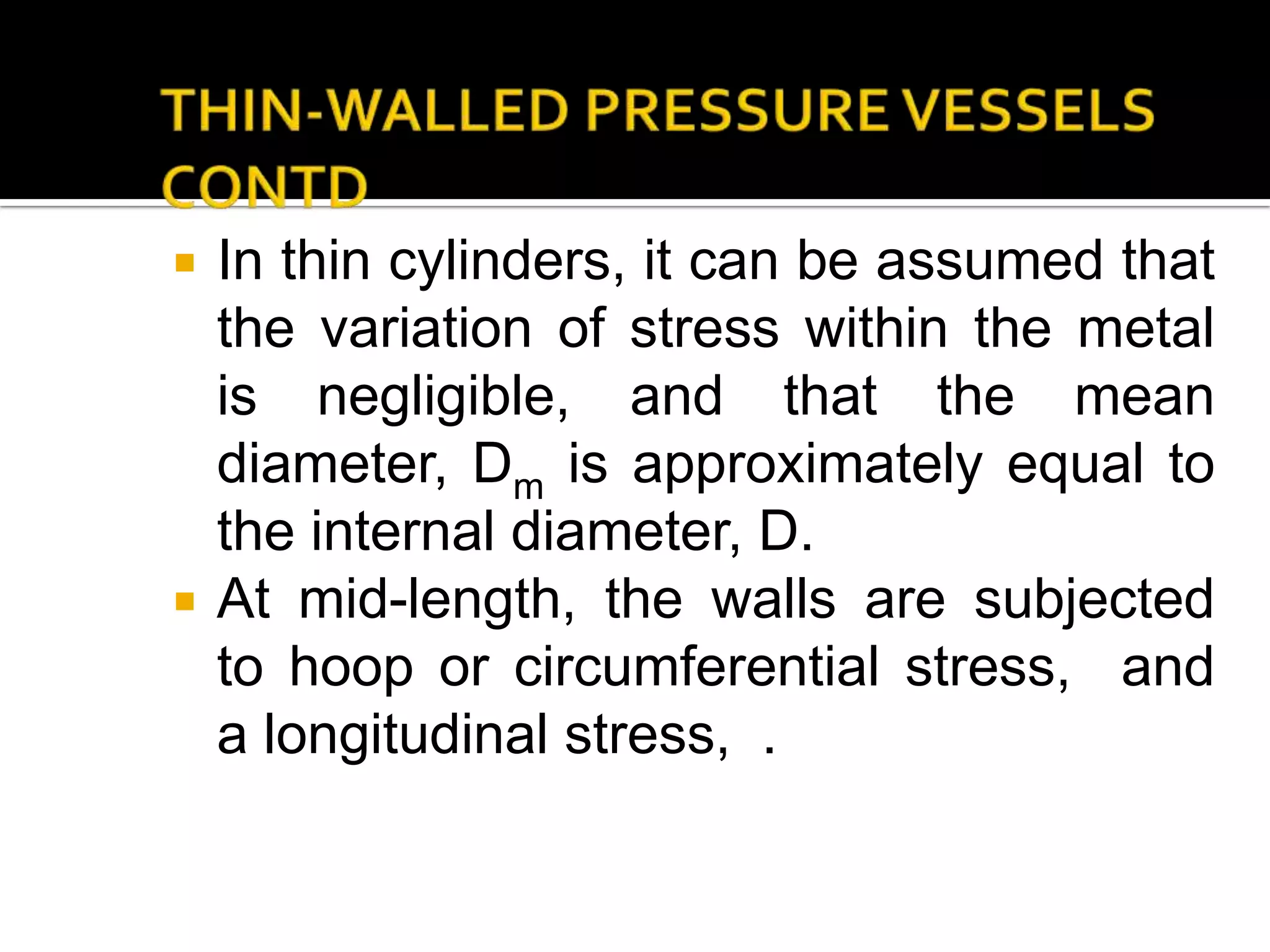 



In thin cylinders, it can be assumed that
the variation of stress within the metal
is negligible, and that the mean
diameter, Dm is approximately equal to
the internal diameter, D.
At mid-length, the walls are subjected
to hoop or circumferential stress, and
a longitudinal stress, .

 