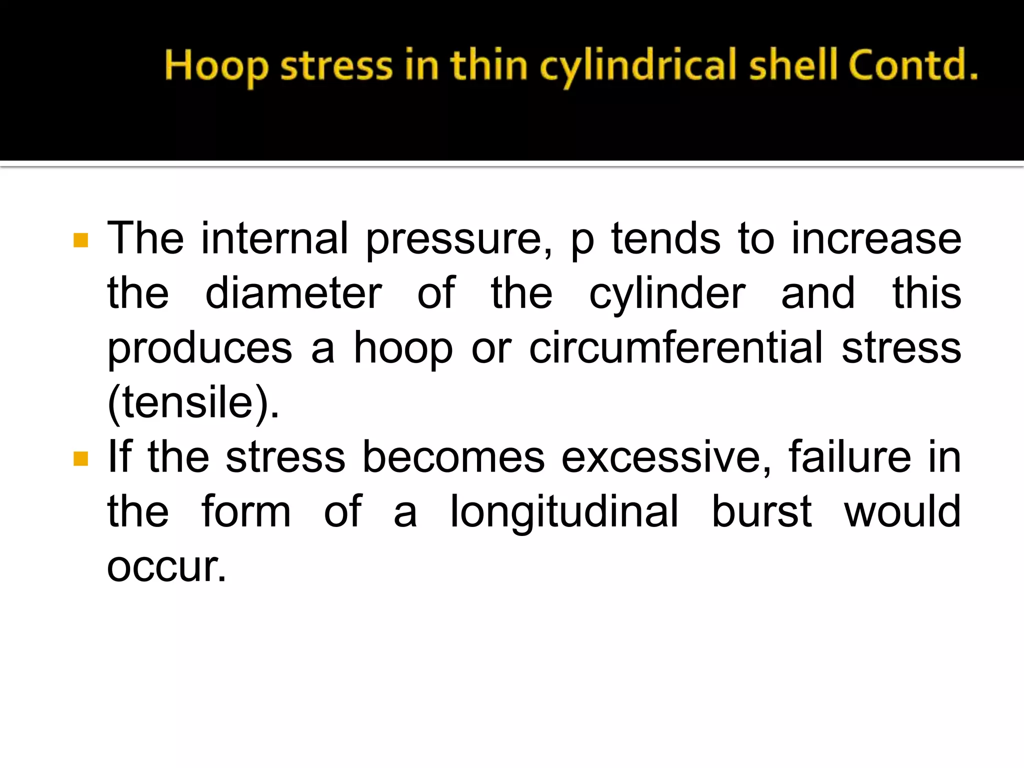 



The internal pressure, p tends to increase
the diameter of the cylinder and this
produces a hoop or circumferential stress
(tensile).
If the stress becomes excessive, failure in
the form of a longitudinal burst would
occur.

 