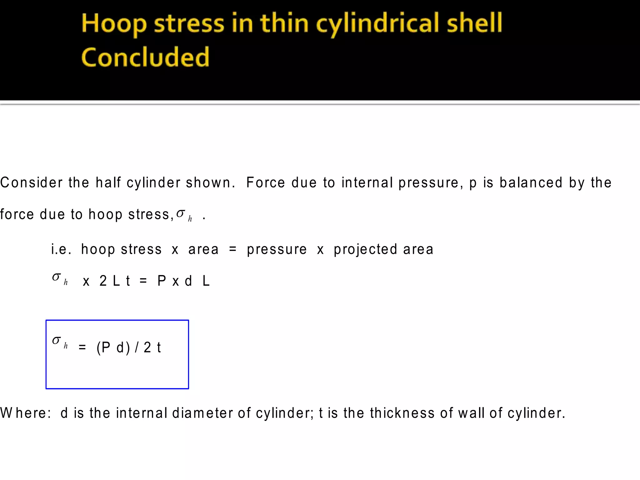 C o n sid e r th e h a lf cylin d e r sh o w n . F o rce d u e to in te rn a l p re ssu re , p is b a la n ce d b y th e
fo rce d u e to h o o p stre ss, 

h

.

i.e . h o o p stre ss x a re a = p re ssu re x p ro je cte d a re a

h x 2 L t = P x d L
h

= (P d ) / 2 t

W h e re : d is th e in te rn a l d ia m e te r o f cylin d e r; t is th e th ickn e ss o f w a ll o f cylin d e r.

 