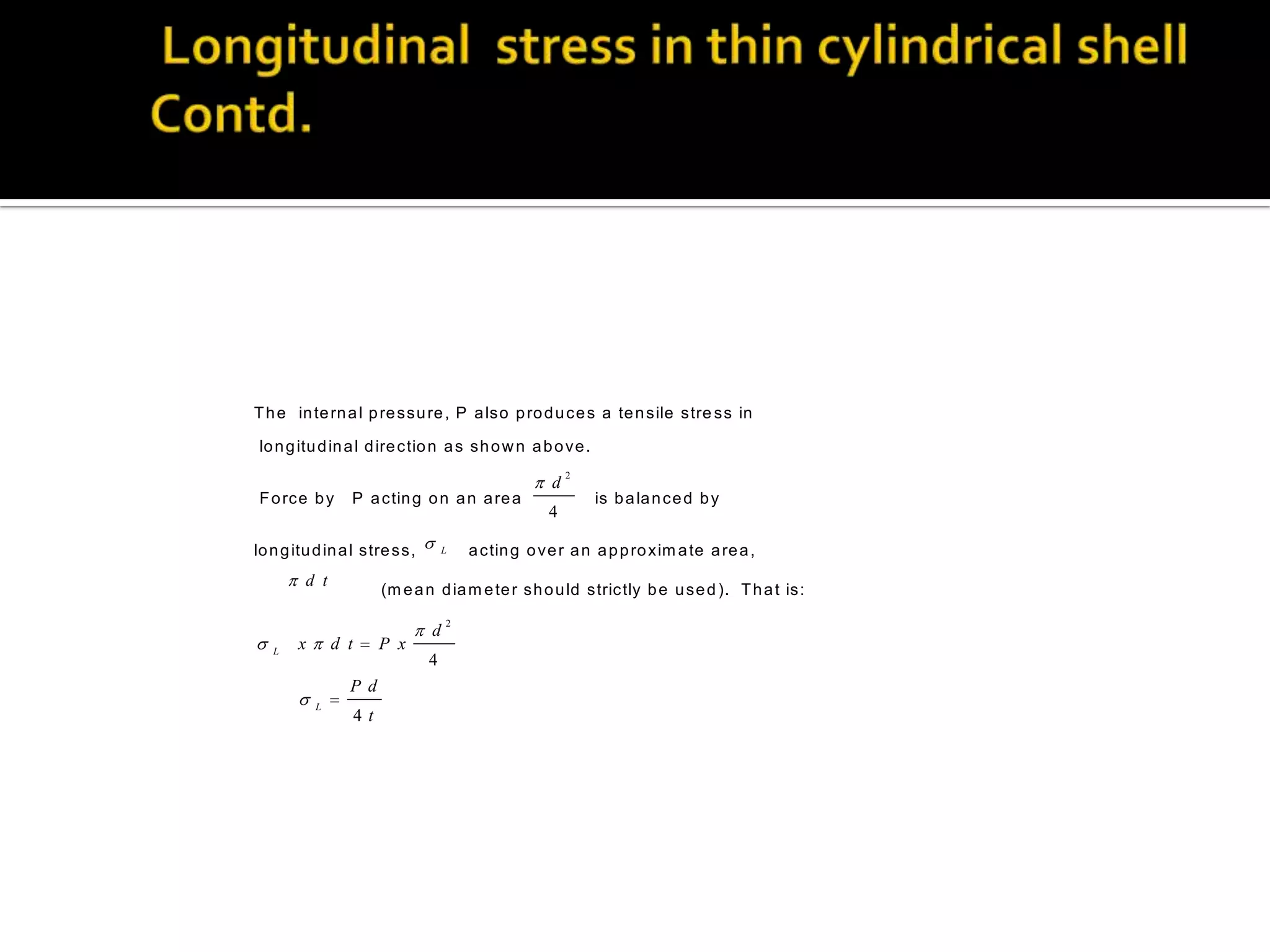 T h e in te rn a l p re s s u re , P a ls o p ro d u c e s a te n s ile s tre s s in
lo n g itu d in a l d ire c tio n a s s h o w n a b o v e .

 d
F o rc e b y

P a c tin g o n a n a re a

lo n g itu d in a l s tre s s , 

 d t



L

 d
4

L

is b a la n c e d b y

a c tin g o v e r a n a p p ro x im a te a re a ,

(m e a n d ia m e te r s h o u ld s tric tly b e u s e d ). T h a t is :

x d t  P x



L

4

2



P d
4t

2

 