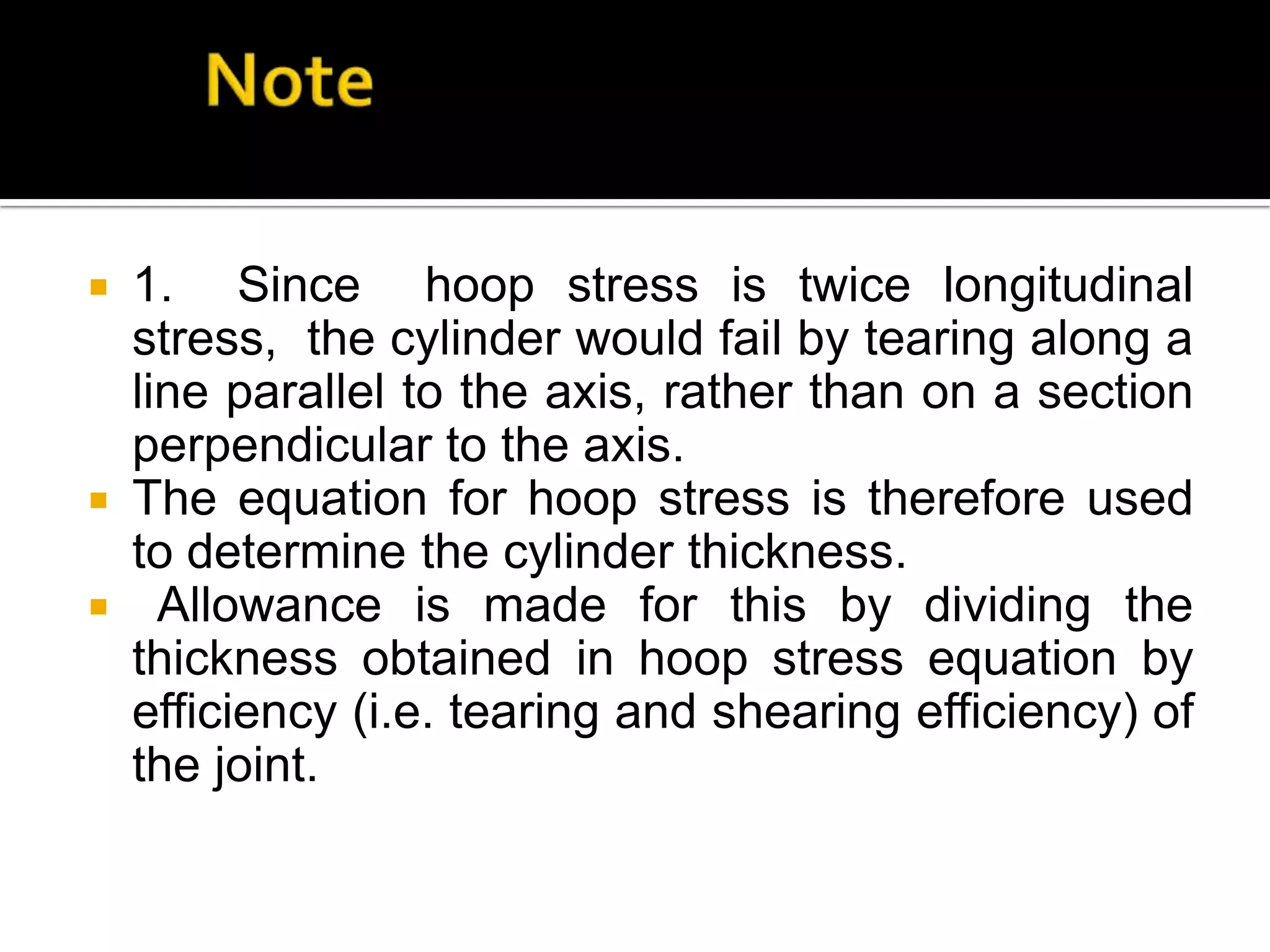 1. Since hoop stress is twice longitudinal
stress, the cylinder would fail by tearing along a
line parallel to the axis, rather than on a section
perpendicular to the axis.
 The equation for hoop stress is therefore used
to determine the cylinder thickness.
 Allowance is made for this by dividing the
thickness obtained in hoop stress equation by
efficiency (i.e. tearing and shearing efficiency) of
the joint.


 
