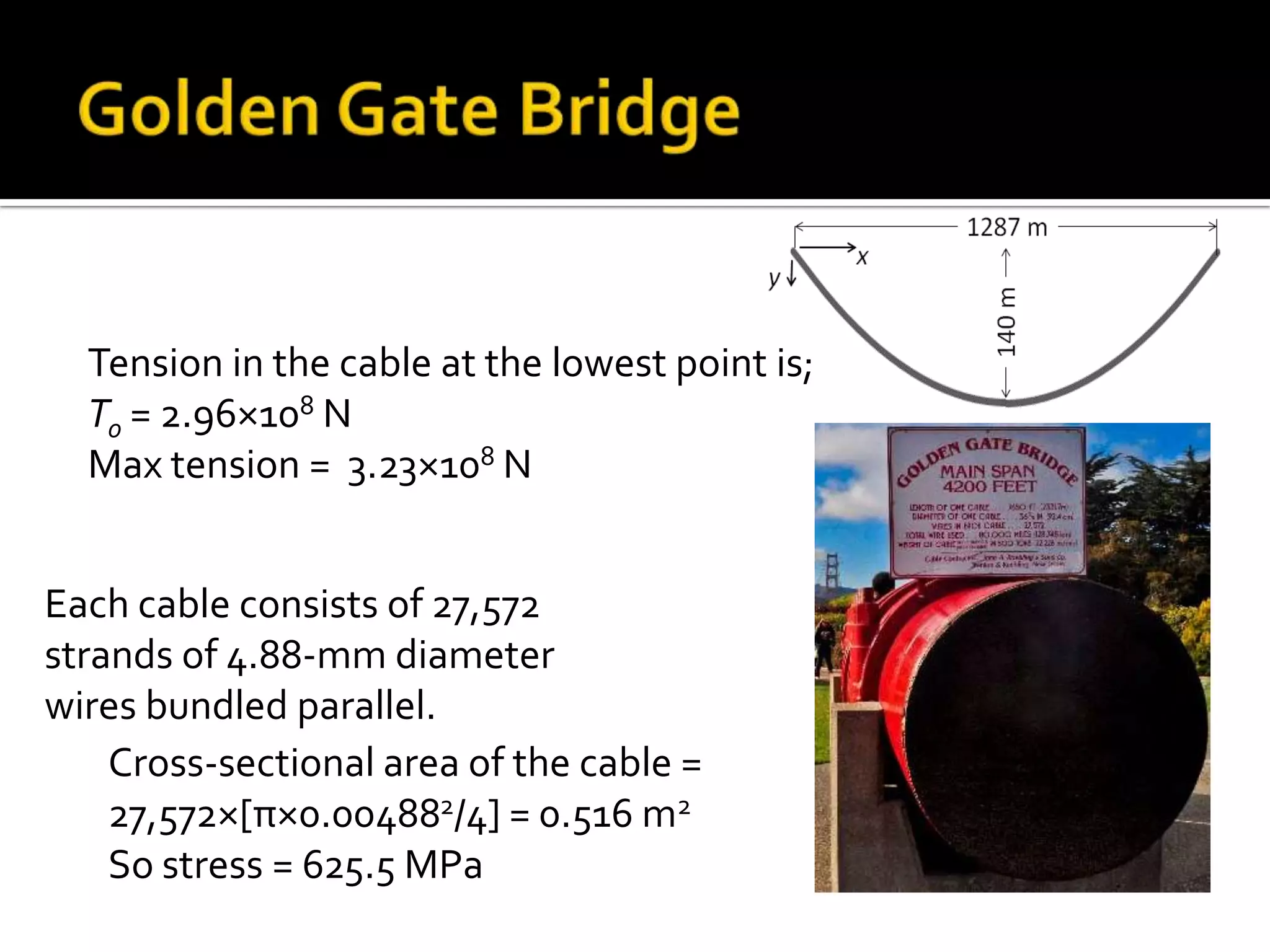 Tension in the cable at the lowest point is;
To = 2.96×108 N
Max tension = 3.23×108 N
Each cable consists of 27,572
strands of 4.88-mm diameter
wires bundled parallel.
Cross-sectional area of the cable =
27,572×[π×0.004882/4] = 0.516 m2
So stress = 625.5 MPa

 