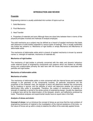 INTRODUCTION AND REVIEW
Preamble
Engineering science is usually subdivided into number of topics such as
1. Solid Mechanics
2. Fluid Mechanics
3. Heat Transfer
4. Properties of materials and soon Although there are close links between them in terms of the
physical principles involved and methods of analysis employed.
The solid mechanics as a subject may be defined as a branch of applied mechanics that deals
with behaviors of solid bodies subjected to various types of loadings. This is usually subdivided
into further two streams i.e. Mechanics of rigid bodies or simply Mechanics and Mechanics of
deformable solids.
The mechanics of deformable solids which is branch of applied mechanics is known by several
names i.e. strength of materials, mechanics of materials etc.
Mechanics of rigid bodies:
The mechanics of rigid bodies is primarily concerned with the static and dynamic behaviour
under external forces of engineering components and systems which are treated as infinitely
strong and undeformable primarily we deal here with the forces and motions associated with
particles and rigid bodies.
Mechanics of deformable solids:
Mechanics of solids:
The mechanics of deformable solids is more concerned with the internal forces and associated
changes in the geometry of the components involved. Of particular importance are the
properties of the materials used, the strength of which will determine whether the components
fail by breaking in service, and the stiffness of which will determine whether the amount of
deformation they suffer is acceptable. Therefore, the subject of mechanics of materials or
strength of materials is central to the whole activity of engineering design. Usually the objectives
in analysis here will be the determination of the stresses, strains, and deflections produced by
loads. Theoretical analyses and experimental results have an equal roles in this field.
Analysis of stress and strain:
Concept of stress: Let us introduce the concept of stress as we know that the main problem of
engineering mechanics of material is the investigation of the internal resistance of the body, i.e.
the nature of forces set up within a body to balance the effect of the externally applied forces.
 