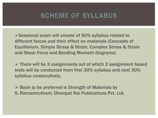 SCHEME OF SYLLABUS
Sessional exam will consist of 50% syllabus related to
different forces and their effect on materials (Concepts of
Equilibrium, Simple Stress & Strain, Complex Stress & Strain
and Shear Force and Bending Moment diagrams)
 There will be 3 assignments out of which 2 assignment based
tests will be conducted from first 30% syllabus and next 30%
syllabus consecutively.
 Book to be preferred is Strength of Materials by
S. Ramamrutham, Dhanpat Rai Publications Pvt. Ltd.
 