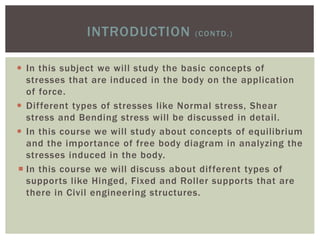  In this subject we will study the basic concepts of
stresses that are induced in the body on the application
of force.
 Different types of stresses like Normal stress, Shear
stress and Bending stress will be discussed in detail.
 In this course we will study about concepts of equilibrium
and the importance of free body diagram in analyzing the
stresses induced in the body.
 In this course we will discuss about different types of
supports like Hinged, Fixed and Roller supports that are
there in Civil engineering structures.
INTRODUCTION (CONTD.)
 