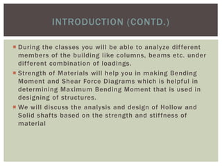  During the classes you will be able to analyze different
members of the building like columns, beams etc. under
different combination of loadings.
 Strength of Materials will help you in making Bending
Moment and Shear Force Diagrams which is helpful in
determining Maximum Bending Moment that is used in
designing of structures.
 We will discuss the analysis and design of Hollow and
Solid shafts based on the strength and stiffness of
material
INTRODUCTION (CONTD.)
 