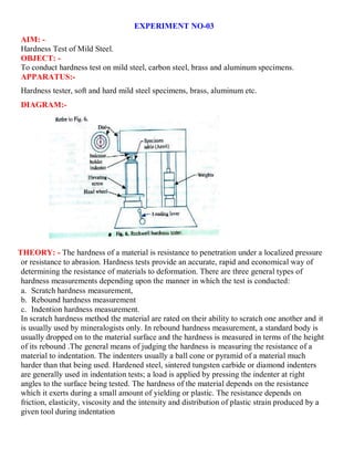EXPERIMENT NO-03
AIM: -
Hardness Test of Mild Steel.
OBJECT: -
To conduct hardness test on mild steel, carbon steel, brass and aluminum specimens.
APPARATUS:-
Hardness tester, soft and hard mild steel specimens, brass, aluminum etc.
DIAGRAM:-
THEORY: - The hardness of a material is resistance to penetration under a localized pressure
or resistance to abrasion. Hardness tests provide an accurate, rapid and economical way of
determining the resistance of materials to deformation. There are three general types of
hardness measurements depending upon the manner in which the test is conducted:
a. Scratch hardness measurement,
b. Rebound hardness measurement
c. Indention hardness measurement.
In scratch hardness method the material are rated on their ability to scratch one another and it
is usually used by mineralogists only. In rebound hardness measurement, a standard body is
usually dropped on to the material surface and the hardness is measured in terms of the height
of its rebound .The general means of judging the hardness is measuring the resistance of a
material to indentation. The indenters usually a ball cone or pyramid of a material much
harder than that being used. Hardened steel, sintered tungsten carbide or diamond indenters
are generally used in indentation tests; a load is applied by pressing the indenter at right
angles to the surface being tested. The hardness of the material depends on the resistance
which it exerts during a small amount of yielding or plastic. The resistance depends on
friction, elasticity, viscosity and the intensity and distribution of plastic strain produced by a
given tool during indentation
 