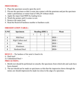 PROCEDURE:-
1. Place the specimen securely upon the anvil.
2. Elevate the specimen so that it come into contact with the penetrate and put the specimen
under a preliminary or minor load of 100+2N without shock
3. Apply the major load 900N by loading lever.
4. Watch the pointer until it comes to rest.
5. Remove the major load.
6. Read the Rockwell hardness number or hardness scale.
OBESERVATION TABLE:-
S.NO Specimens Reading (HRC/) Mean
1 2 3
1 Mild Steel HRB =
2 High Carbon steel HRB =
3 Brass HRB =
4 Aluminum HRB =
5 Hardened Steel HRB=
RESULT: - The hardness of the metal is found to be
i) Hard steel =
ii) Unhardened Steel =
PRECAUTION:-
1. Brielle test should be performed on smooth, flat specimens from which dirt and scale have
been cleaned.
2. The test should not be made on specimens so thin that the impression shows through the
metal, nor should impression be made too close to the edge of a specimen.
 