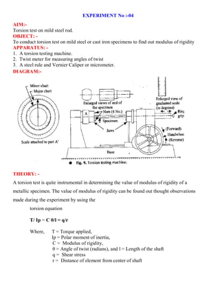 EXPERIMENT No :-04
AIM:-
Torsion test on mild steel rod.
OBJECT: -
To conduct torsion test on mild steel or cast iron specimens to find out modulus of rigidity
APPARATUS: -
1. A torsion testing machine.
2. Twist meter for measuring angles of twist
3. A steel rule and Vernier Caliper or micrometer.
DIAGRAM:-
THEORY: -
A torsion test is quite instrumental in determining the value of modulus of rigidity of a
metallic specimen. The value of modulus of rigidity can be found out thought observations
made during the experiment by using the
torsion equation
T/ Ip = C θ/l = q/r
Where, T = Torque applied,
Ip = Polar moment of inertia,
C = Modulus of rigidity,
θ = Angle of twist (radians), and l = Length of the shaft
q = Shear stress
r = Distance of element from center of shaft
 