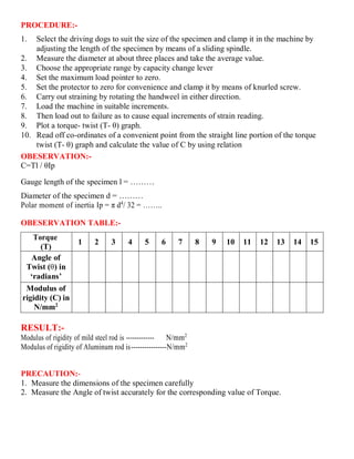 PROCEDURE:-
1. Select the driving dogs to suit the size of the specimen and clamp it in the machine by
adjusting the length of the specimen by means of a sliding spindle.
2. Measure the diameter at about three places and take the average value.
3. Choose the appropriate range by capacity change lever
4. Set the maximum load pointer to zero.
5. Set the protector to zero for convenience and clamp it by means of knurled screw.
6. Carry out straining by rotating the handweel in either direction.
7. Load the machine in suitable increments.
8. Then load out to failure as to cause equal increments of strain reading.
9. Plot a torque- twist (T- θ) graph.
10. Read off co-ordinates of a convenient point from the straight line portion of the torque
twist (T- θ) graph and calculate the value of C by using relation
OBESERVATION:-
C=Tl / θIp
Gauge length of the specimen l = ………
Diameter of the specimen d = ………
Polar moment of inertia Ip = π d4
/ 32 = ……..
OBESERVATION TABLE:-
Torque
(T)
1 2 3 4 5 6 7 8 9 10 11 12 13 14 15
Angle of
Twist (θ) in
‘radians’
Modulus of
rigidity (C) in
N/mm2
RESULT:-
Modulus of rigidity of mild steel rod is ------------- N/mm2
Modulus of rigidity of Aluminum rod is----------------N/mm2
PRECAUTION:-
1. Measure the dimensions of the specimen carefully
2. Measure the Angle of twist accurately for the corresponding value of Torque.
 