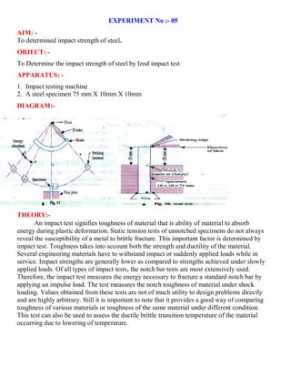 EXPERIMENT No :- 05
AIM: -
To determined impact strength of steel.
OBJECT: -
To Determine the impact strength of steel by Izod impact test
APPARATUS: -
1. Impact testing machine
2. A steel specimen 75 mm X 10mm X 10mm
DIAGRAM:-
THEORY:-
An impact test signifies toughness of material that is ability of material to absorb
energy during plastic deformation. Static tension tests of unnotched specimens do not always
reveal the susceptibility of a metal to brittle fracture. This important factor is determined by
impact test. Toughness takes into account both the strength and ductility of the material.
Several engineering materials have to withstand impact or suddenly applied loads while in
service. Impact strengths are generally lower as compared to strengths achieved under slowly
applied loads. Of all types of impact tests, the notch bar tests are most extensively used.
Therefore, the impact test measures the energy necessary to fracture a standard notch bar by
applying an impulse load. The test measures the notch toughness of material under shock
loading. Values obtained from these tests are not of much utility to design problems directly
and are highly arbitrary. Still it is important to note that it provides a good way of comparing
toughness of various materials or toughness of the same material under different condition.
This test can also be used to assess the ductile brittle transition temperature of the material
occurring due to lowering of temperature.
 