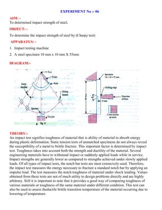 EXPERIMENT No :- 06
AIM: -
To determined impact strength of steel.
OBJECT: -
To determine the impact strength of steel by (Charpy test)
APPARATUS: -
1. Impact testing machine
2. A steel specimen 10 mm x 10 mm X 55mm
DIAGRAM:-
THEORY:-
An impact test signifies toughness of material that is ability of material to absorb energy
during plastic deformation. Static tension tests of unmatched specimens do not always reveal
the susceptibility of a metal to brittle fracture. This important factor is determined by impact
test. Toughness takes into account both the strength and ductility of the material. Several
engineering materials have to withstand impact or suddenly applied loads while in service.
Impact strengths are generally lower as compared to strengths achieved under slowly applied
loads. Of all types of impact tests, the notch bar tests are most extensively used. Therefore,
the impact test measures the energy necessary to fracture a standard notch bar by applying an
impulse load. The test measures the notch toughness of material under shock loading. Values
obtained from these tests are not of much utility to design problems directly and are highly
arbitrary. Still it is important to note that it provides a good way of comparing toughness of
various materials or toughness of the same material under different condition. This test can
also be used to assess theductile brittle transition temperature of the material occurring due to
lowering of temperature.
 