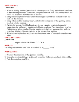 PROCEDURE :-
Charpy Test
1. With the striking hammer (pendulum) in safe test position, firmly hold the steel specimen
in impact testing machines vice in such a way that the notch faces s the hammer and is half
inside and half above the top surface of the vice.
2. Bring the striking hammer to its top most striking position unless it is already there, and
lock it at that position.
3. Bring indicator of the machine to zero, or follow the instructions of the operating manual
supplied with the machine.
4. Release the hammer. It will fall due to gravity and break the specimen through its
momentum, the total energy is not absorbed by the specimen. Then it continues to swing.
At its topmost height after breaking the specimen, the indicator stops moving, while the
pendulum falls back. Note the indicator at that topmost final position.
5. The specimen is placed on supports or anvil so that the blow of hammer is opposite to the
notch.
OBESERVATION:-
Charpy test
Impact value of Mild Steel ............N-m
RESULT:-
The energy absorbed for Mild Steel is found out to be Joules.
PRECAUTION:-
1. Measure the dimensions of the specimen carefully.
2. Locate the specimen (Charpy test) in such a way that the hammer, strikes it at the middle.
3. Note down readings carefully.
 