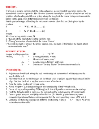 THEORY:-
If a beam is simply supported at the ends and carries a concentrated load at its centre, the
beam bends concave upwards. The distance between the original position of the beams and its
position after bending at different points along the length of the beam, being maximum at the
centre in this case. This difference is known as ‘deflection’
In this particular type of loading the maximum amount of deflection (δ) is given by the
relation,
δ = W L3
/ 48 EI……… (i)
E = W L3/
48 δ I……… (ii)
Where,
W =Load acting at the center, N
L =Length of the beam between the supports mm
E =Young’s modulus of material of the beam, N/mm2
I =Second moment of area of the cross- section (e.i., moment of Inertia) of the beam, about
the neutral axis, mm.4
BENDING STRESS
As per bending equation, M/I = σ
b / Y
Where, M = Bending moment, N-mm
I = Moment of inertia, mm.4
σ b = Bending stress, N/mm2
, and beam
Y = Distance of the top fiber of the from the neutral axis
PROCEDURE:
1. Adjust cast- iron block along the bed so that they are symmetrical with respect to the
length of the bed.
2. Place the beam on the knife edges on the block so as to project equally beyond each knife
edge. See that the load is applied at the centre of the beam
3. Note the initial reading of vernier scale.
4. Add a weight of 20N (say) and again note the reading of the vrenier scale.
5. Go on taking readings adding 20N (say)each time till you have minimum six readings.
6. Find the deflection (δ) in each case by subtracting the initial reading of vernier scale.
7. Draw a graph between load (W) and deflection (δ) . On the graph choose any two
convenient points and between these points find the corresponding values of W and δ.
8. Calculate the bending stresses for different loads using relation δb = My /I As given
in the observation table.
 